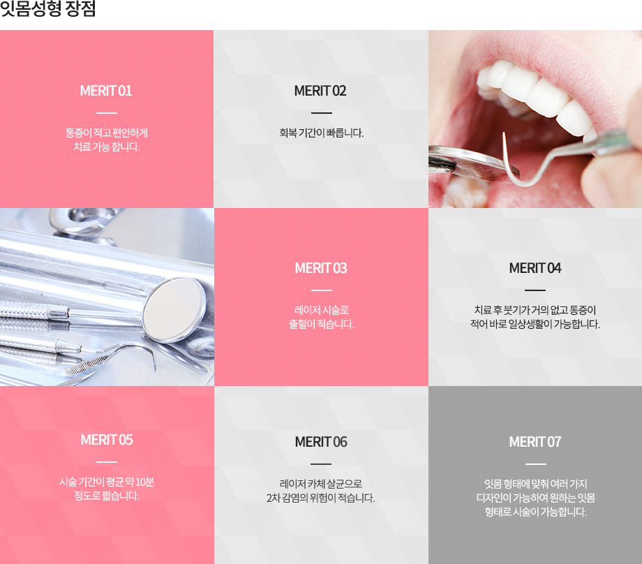 잇몸성형 장점
통증이 적고 편안하게 치료 가능
빠른 회복기간
레이저 시술로 출혈이 적음
치료 후 붓기가 거의 없고 통증이 적어 바로 일상생활 가능
잇몸 형태에 맞춰 여러 가지 디자인이 가능하여 원하는 잇몸 형태로 시술 가능
시술 시간이 평균 약 10분 정도로 짧음
레이저 자체 살균으로 2차 감염의 위험이 적음
